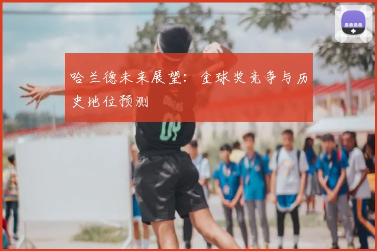 哈兰德未来展望:金球奖竞争与历史地位预测
