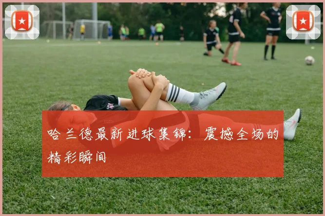 哈兰德最新进球集锦:震撼全场的精彩瞬间