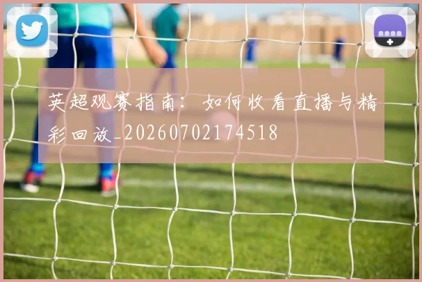英超观赛指南：如何收看直播与精彩回放_20260702174518