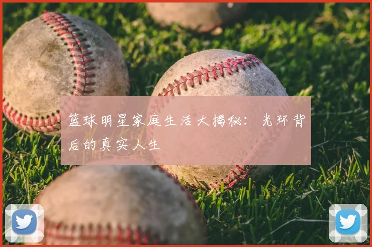 篮球明星家庭生活大揭秘：光环背后的真实人生