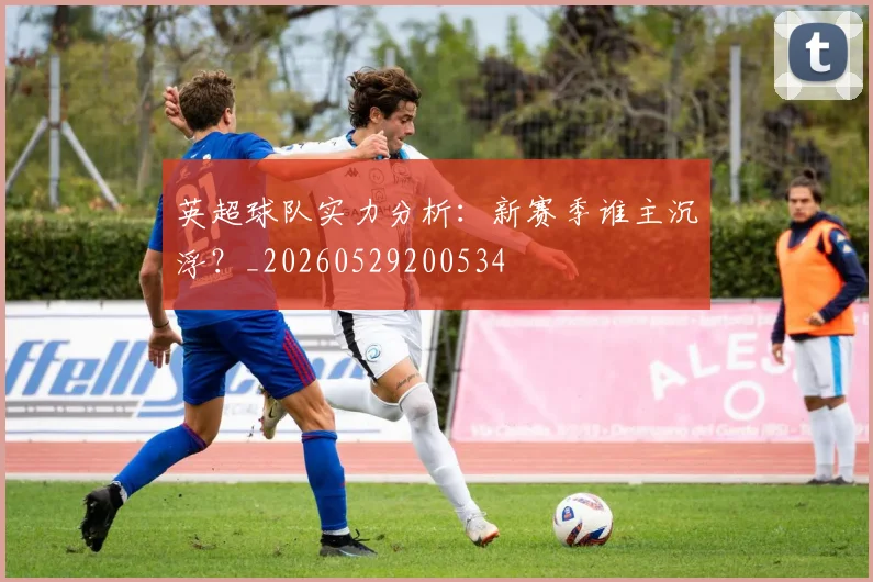 英超球队实力分析：新赛季谁主沉浮？_20260529200534