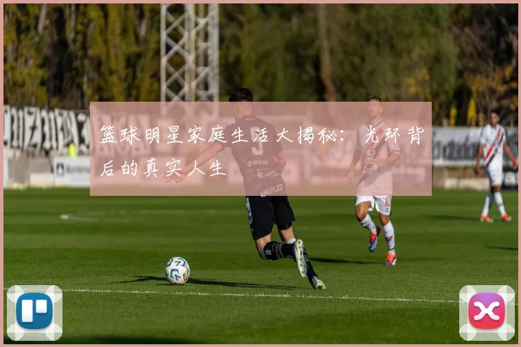 篮球明星家庭生活大揭秘:光环背后的真实人生