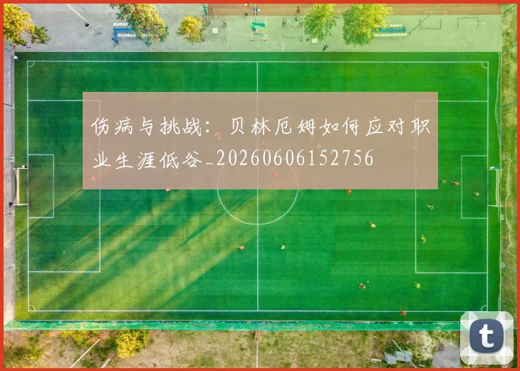 伤病与挑战:贝林厄姆如何应对职业生涯低谷_20260606152756