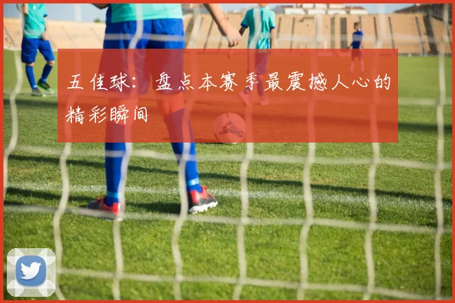 五佳球：盘点本赛季最震撼人心的精彩瞬间